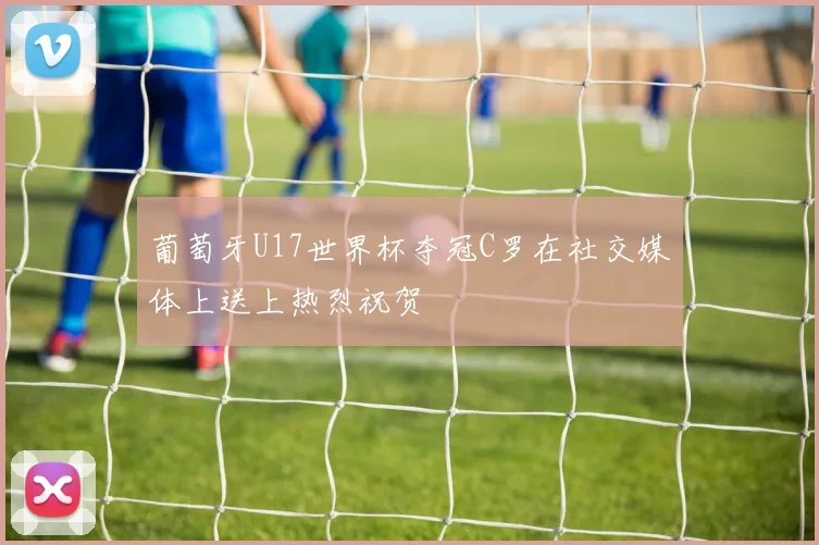 葡萄牙U17世界杯夺冠C罗在社交媒体上送上热烈祝贺