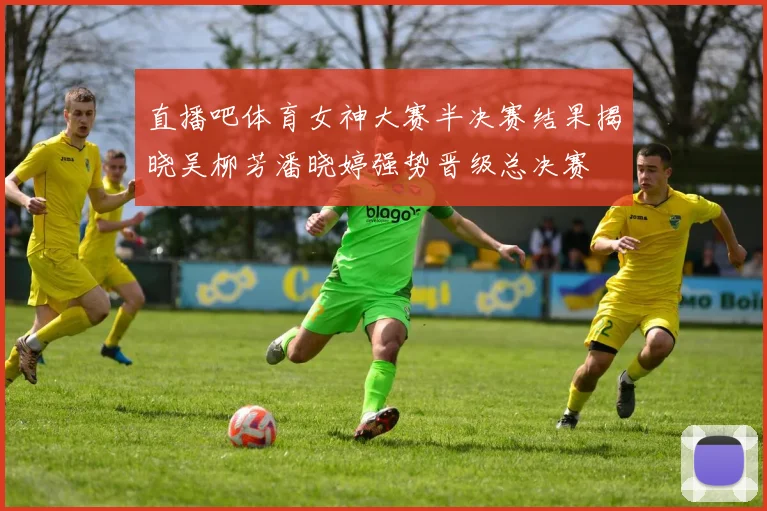 直播吧体育女神大赛半决赛结果揭晓吴柳芳潘晓婷强势晋级总决赛