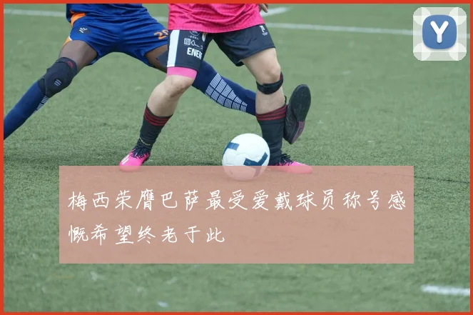 梅西荣膺巴萨最受爱戴球员称号感慨希望终老于此