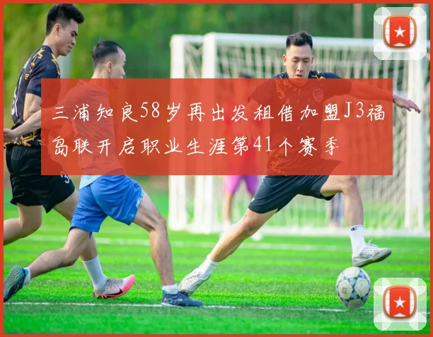 三浦知良58岁再出发租借加盟J3福岛联开启职业生涯第41个赛季