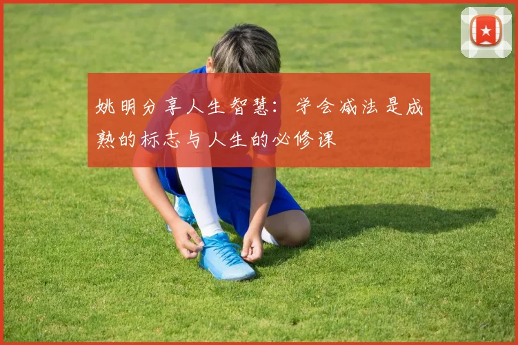 姚明分享人生智慧：学会减法是成熟的标志与人生的必修课