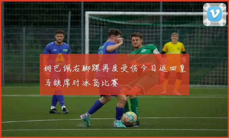 姆巴佩右脚踝再度受伤今日返回皇马缺席对冰岛比赛
