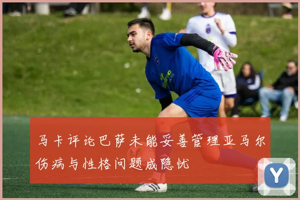 马卡评论巴萨未能妥善管理亚马尔伤病与性格问题成隐忧