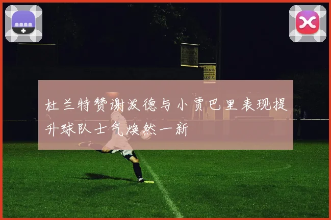 杜兰特赞谢泼德与小贾巴里表现提升球队士气焕然一新
