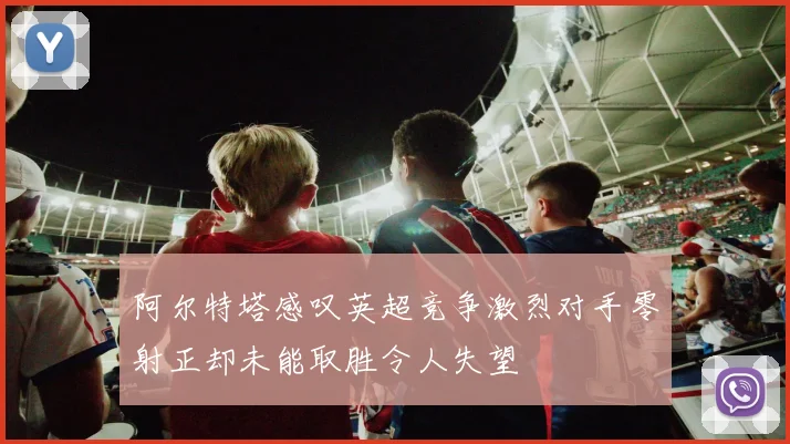 阿尔特塔感叹英超竞争激烈对手零射正却未能取胜令人失望