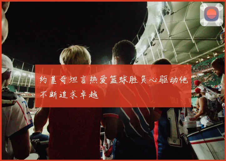 约基奇坦言热爱篮球胜负心驱动他不断追求卓越