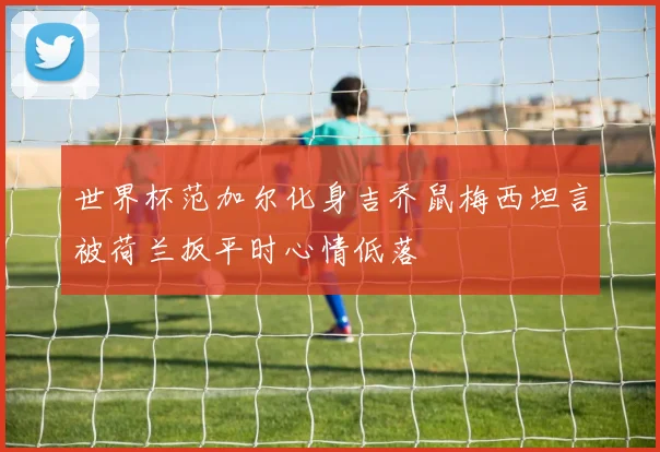 世界杯范加尔化身吉乔鼠梅西坦言被荷兰扳平时心情低落