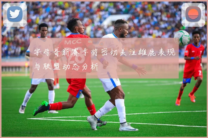 字母哥新赛季将密切关注雄鹿表现与联盟动态分析