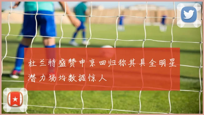 杜兰特盛赞申京回归称其具全明星潜力场均数据惊人