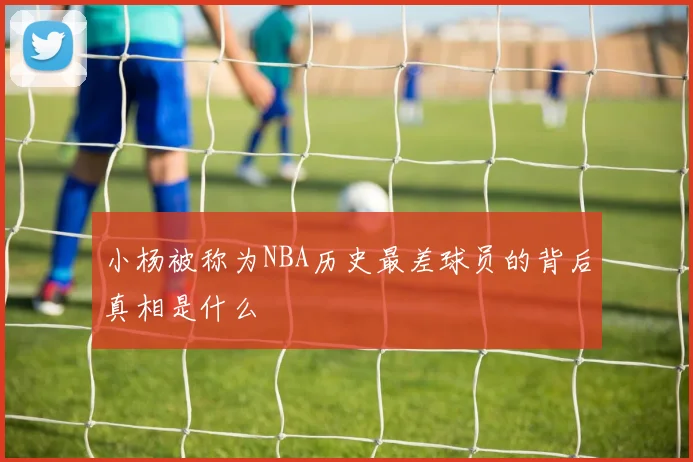 小杨被称为NBA历史最差球员的背后真相是什么