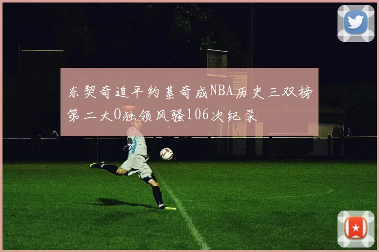 东契奇追平约基奇成NBA历史三双榜第二大O独领风骚106次纪录
