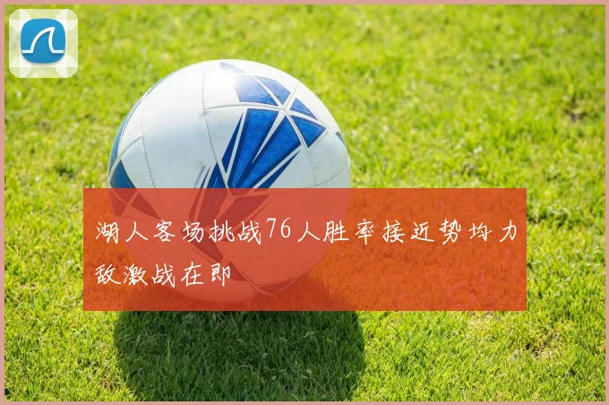 湖人客场挑战76人胜率接近势均力敌激战在即