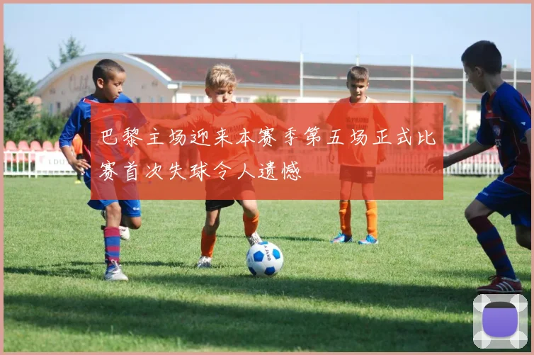 巴黎主场迎来本赛季第五场正式比赛首次失球令人遗憾