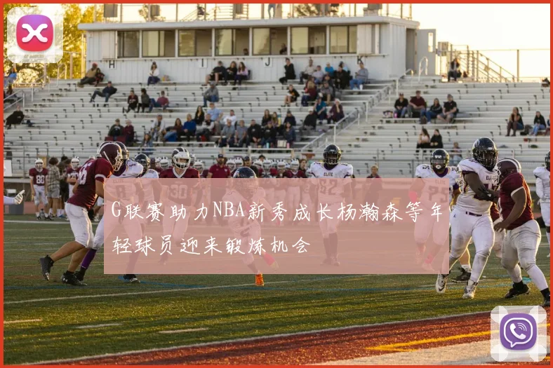 G联赛助力NBA新秀成长杨瀚森等年轻球员迎来锻炼机会