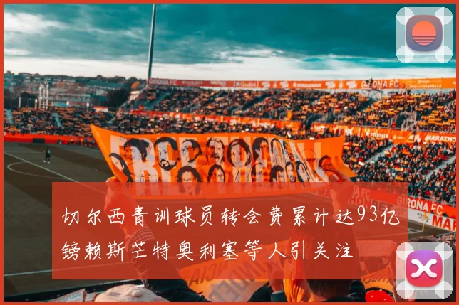 切尔西青训球员转会费累计达93亿镑赖斯芒特奥利塞等人引关注