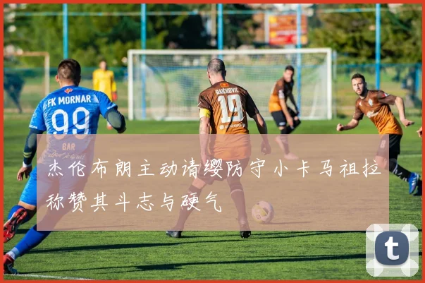 杰伦布朗主动请缨防守小卡马祖拉称赞其斗志与硬气