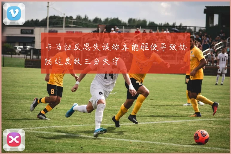 卡马拉反思失误称本能驱使导致协防过度致三分失守