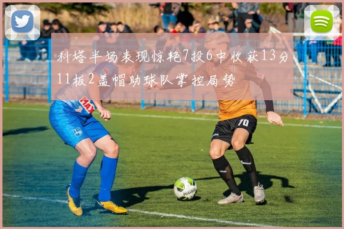 科塔半场表现惊艳7投6中收获13分11板2盖帽助球队掌控局势