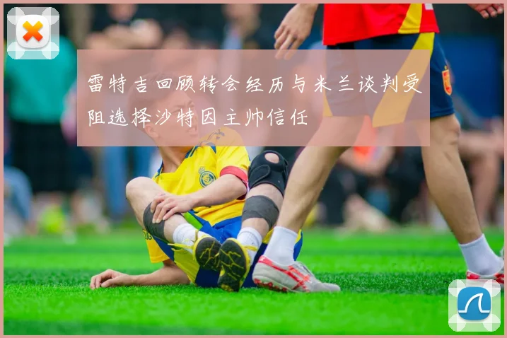雷特吉回顾转会经历与米兰谈判受阻选择沙特因主帅信任