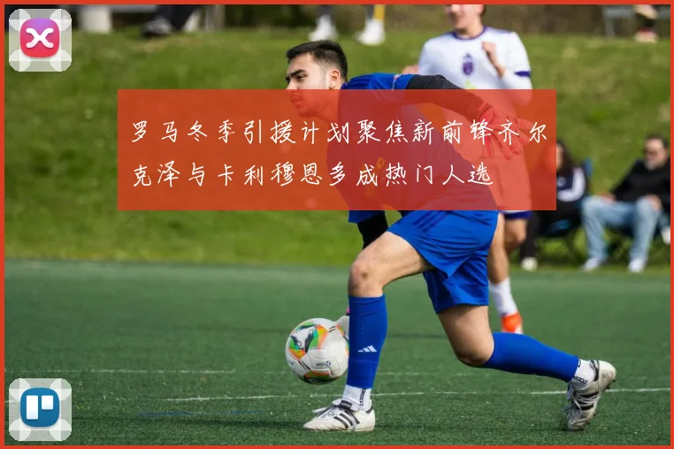 罗马冬季引援计划聚焦新前锋齐尔克泽与卡利穆恩多成热门人选