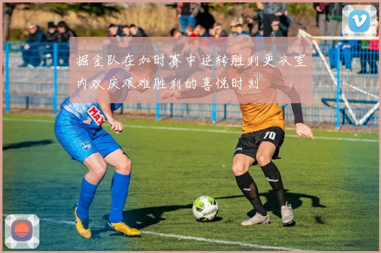 掘金队在加时赛中逆转胜利更衣室内欢庆艰难胜利的喜悦时刻