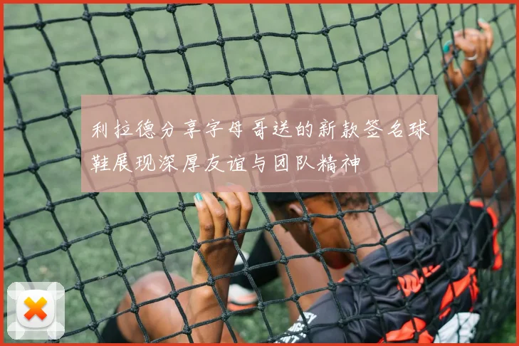 利拉德分享字母哥送的新款签名球鞋展现深厚友谊与团队精神