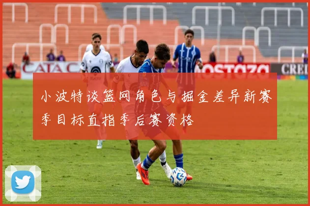 小波特谈篮网角色与掘金差异新赛季目标直指季后赛资格