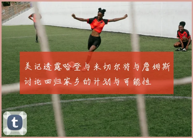美记透露哈登与米切尔将与詹姆斯讨论回归家乡的计划与可能性