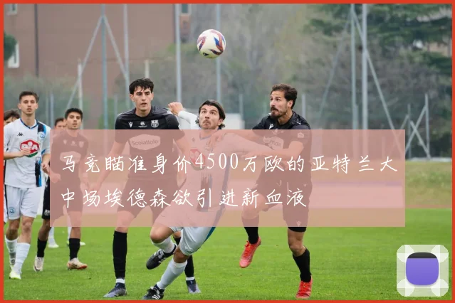 马竞瞄准身价4500万欧的亚特兰大中场埃德森欲引进新血液
