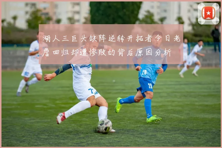 湖人三巨头缺阵逆转开拓者今日老詹回归却遭惨败的背后原因分析