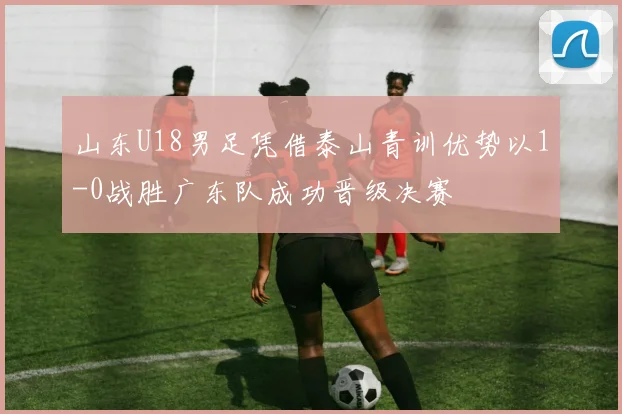 山东U18男足凭借泰山青训优势以1-0战胜广东队成功晋级决赛