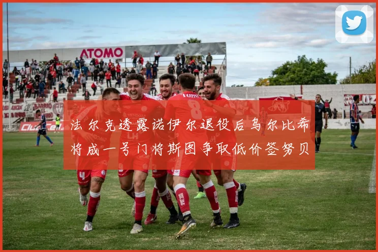 法尔克透露诺伊尔退役后乌尔比希将成一号门将斯图争取低价签努贝尔