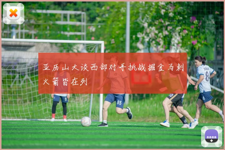 亚历山大谈西部对手挑战掘金马刺火箭皆在列